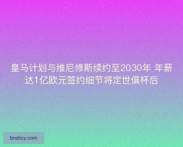 皇马计划与维尼修斯续约至2030年 年薪达1亿欧元签约细节将定世俱杯后