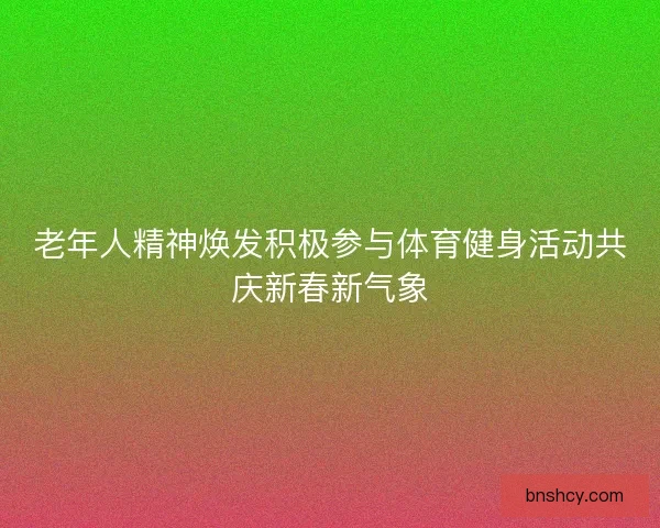 老年人精神焕发积极参与体育健身活动共庆新春新气象