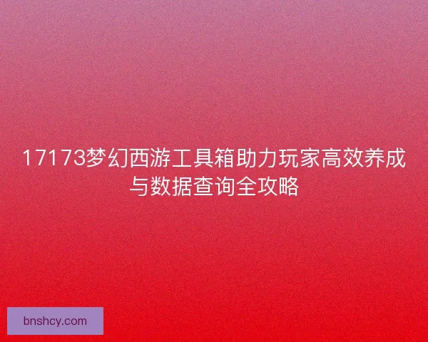 17173梦幻西游工具箱助力玩家高效养成与数据查询全攻略