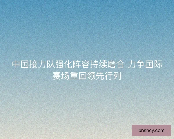 中国接力队强化阵容持续磨合 力争国际赛场重回领先行列