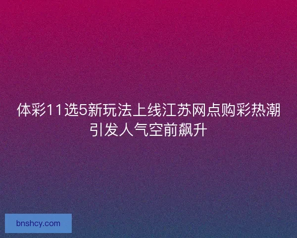 体彩11选5新玩法上线江苏网点购彩热潮引发人气空前飙升