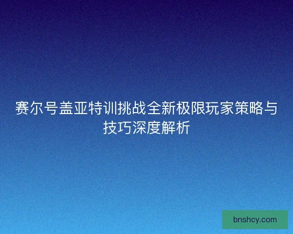 赛尔号盖亚特训挑战全新极限玩家策略与技巧深度解析
