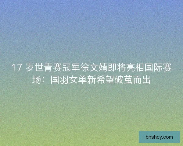 17 岁世青赛冠军徐文婧即将亮相国际赛场：国羽女单新希望破茧而出