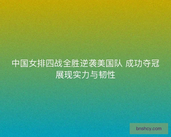 中国女排四战全胜逆袭美国队 成功夺冠展现实力与韧性