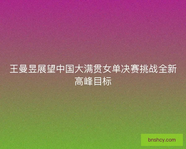 王曼昱展望中国大满贯女单决赛挑战全新高峰目标