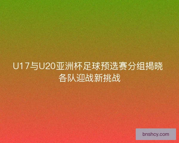 U17与U20亚洲杯足球预选赛分组揭晓 各队迎战新挑战