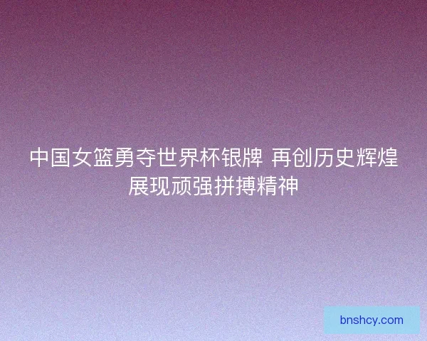 中国女篮勇夺世界杯银牌 再创历史辉煌展现顽强拼搏精神