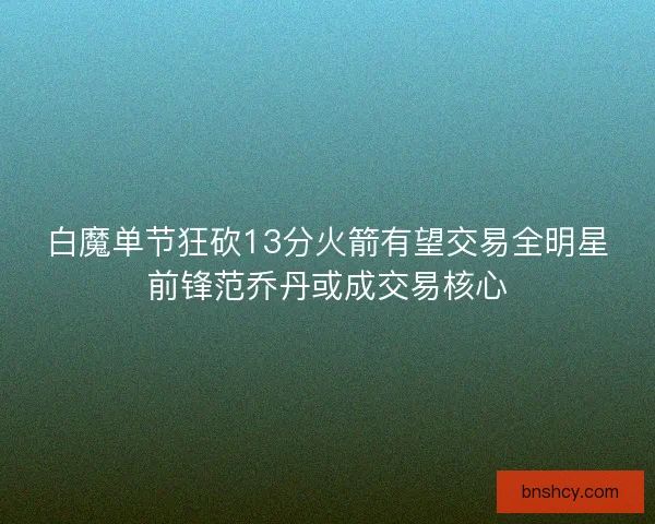 白魔单节狂砍13分火箭有望交易全明星前锋范乔丹或成交易核心