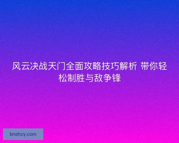 风云决战天门全面攻略技巧解析 带你轻松制胜与敌争锋