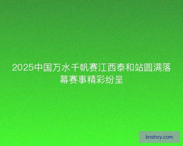 2025中国万水千帆赛江西泰和站圆满落幕赛事精彩纷呈 2025中国万水千帆赛江西泰和站圆满落幕赛事精彩纷呈