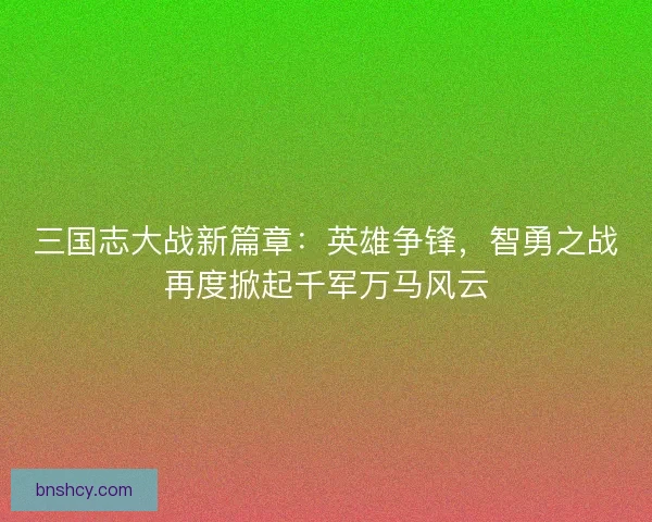 三国志大战新篇章:英雄争锋,智勇之战再度掀起千军万马风云 三国志大战新篇章:英雄争锋,智勇之战再度掀起千军万马风云
