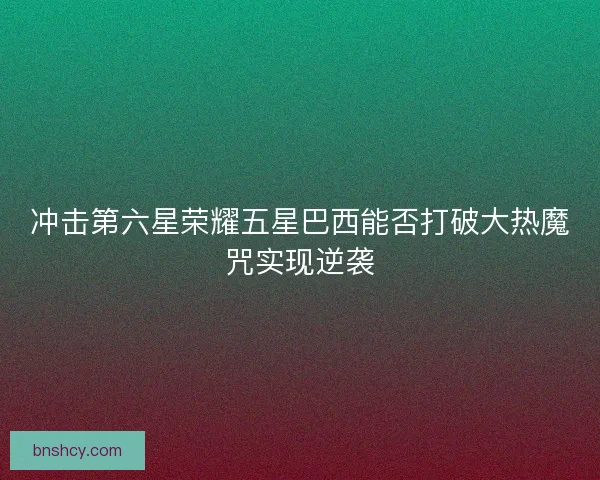 冲击第六星荣耀五星巴西能否打破大热魔咒实现逆袭 冲击第六星荣耀五星巴西能否打破大热魔咒实现逆袭