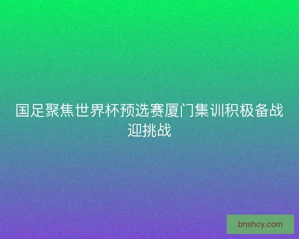 国足聚焦世界杯预选赛厦门集训积极备战迎挑战 国足聚焦世界杯预选赛厦门集训积极备战迎挑战