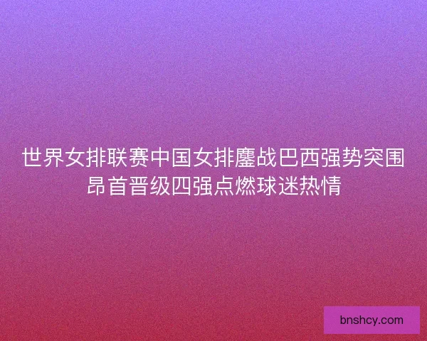 世界女排联赛中国女排鏖战巴西强势突围昂首晋级四强点燃球迷热情