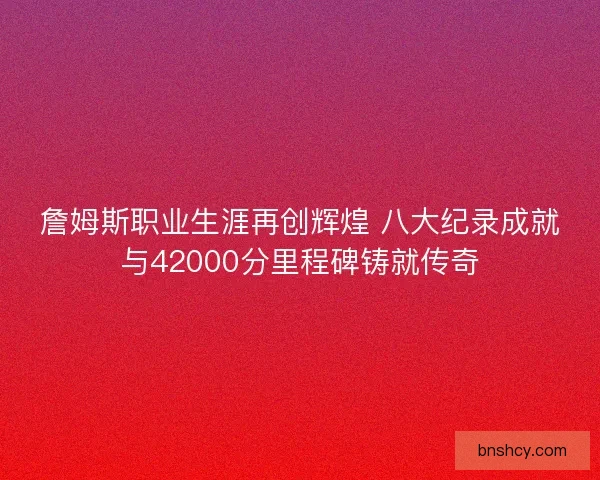 詹姆斯职业生涯再创辉煌 八大纪录成就与42000分里程碑铸就传奇