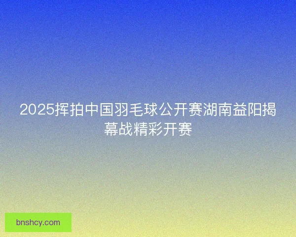 2025挥拍中国羽毛球公开赛湖南益阳揭幕战精彩开赛