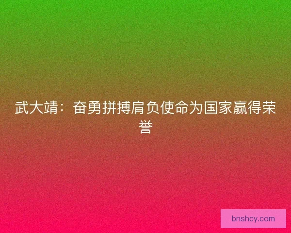 武大靖：奋勇拼搏肩负使命为国家赢得荣誉