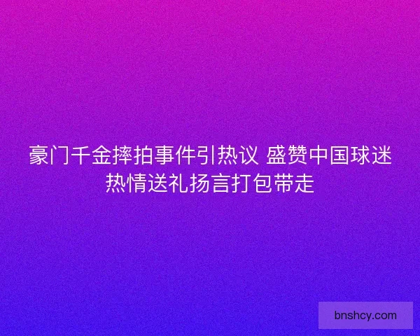 豪门千金摔拍事件引热议 盛赞中国球迷热情送礼扬言打包带走