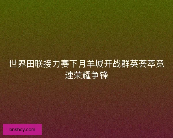 世界田联接力赛下月羊城开战群英荟萃竞速荣耀争锋