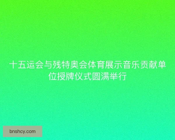 十五运会与残特奥会体育展示音乐贡献单位授牌仪式圆满举行