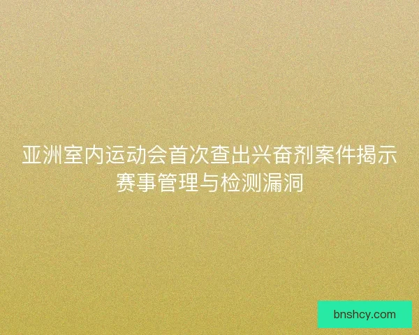亚洲室内运动会首次查出兴奋剂案件揭示赛事管理与检测漏洞 亚洲室内运动会首次查出兴奋剂案件揭示赛事管理与检测漏洞