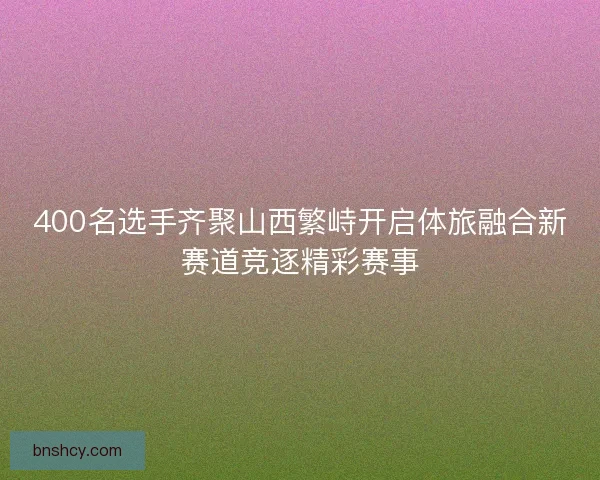 400名选手齐聚山西繁峙开启体旅融合新赛道竞逐精彩赛事 400名选手齐聚山西繁峙开启体旅融合新赛道竞逐精彩赛事