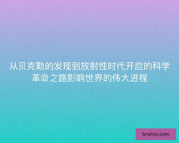 从贝克勒的发现到放射性时代开启的科学革命之路影响世界的伟大进程