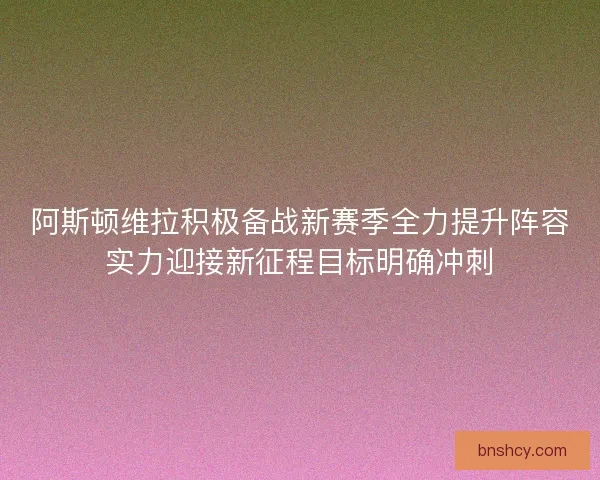 阿斯顿维拉积极备战新赛季全力提升阵容实力迎接新征程目标明确冲刺 阿斯顿维拉积极备战新赛季全力提升阵容实力迎接新征程目标明确冲刺