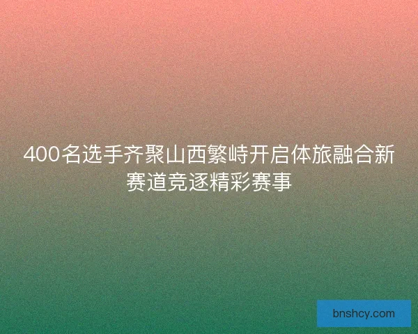 400名选手齐聚山西繁峙开启体旅融合新赛道竞逐精彩赛事 400名选手齐聚山西繁峙开启体旅融合新赛道竞逐精彩赛事