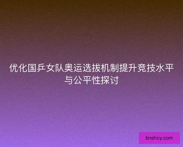 优化国乒女队奥运选拔机制提升竞技水平与公平性探讨 优化国乒女队奥运选拔机制提升竞技水平与公平性探讨